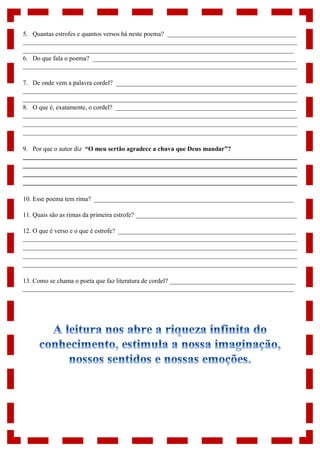 5. Quantas estrofes e quantos versos há neste poema? ________________________________________
_____________________________________________________________________________________
____________________________________________________________________________________
6. Do que fala o poema? _______________________________________________________________
_____________________________________________________________________________________
7. De onde vem a palavra cordel? ________________________________________________________
_____________________________________________________________________________________
_____________________________________________________________________________________
8. O que é, exatamente, o cordel? ________________________________________________________
_____________________________________________________________________________________
_____________________________________________________________________________________
_____________________________________________________________________________________
9. Por que o autor diz “O meu sertão agradece a chuva que Deus mandar”?
_____________________________________________________________________________________
_____________________________________________________________________________________
_____________________________________________________________________________________
_____________________________________________________________________________________
10. Esse poema tem rima? ______________________________________________________________
11. Quais são as rimas da primeira estrofe? __________________________________________________
12. O que é verso e o que é estrofe? _______________________________________________________
_____________________________________________________________________________________
_____________________________________________________________________________________
_____________________________________________________________________________________
_____________________________________________________________________________________
13. Como se chama o poeta que faz literatura de cordel? _______________________________________
____________________________________________________________________________________
 