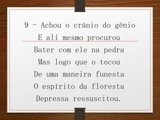 9 - Achou o crânio do gênio

E ali mesmo procurou
Bater com ele na pedra
Mas logo que o tocou
De uma maneira funesta
O espírito da floresta
Depressa ressuscitou.

 