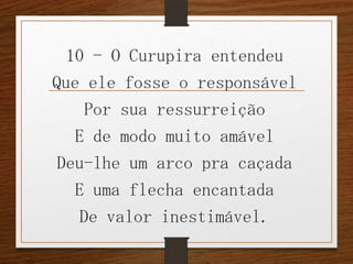 10 - O Curupira entendeu
Que ele fosse o responsável
Por sua ressurreição
E de modo muito amável
Deu-lhe um arco pra caçada
E uma flecha encantada
De valor inestimável.

 