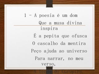 1 - A poesia é um dom
Que a musa divina
inspira
É a pepita que ofusca
O cascalho da mentira
Peço ajuda ao universo
Para narrar, no meu
verso,
A lenda do Curupira.

 
