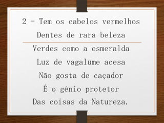 2 - Tem os cabelos vermelhos
Dentes de rara beleza
Verdes como a esmeralda
Luz de vagalume acesa
Não gosta de caçador
É o gênio protetor
Das coisas da Natureza.

 