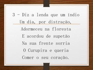 3 - Diz a lenda que um índio
Um dia, por distração,
Adormeceu na floresta
E acordou de supetão
Na sua frente sorria
O Curupira e queria
Comer o seu coração.

 