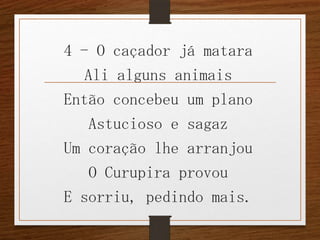 4 - O caçador já matara
Ali alguns animais
Então concebeu um plano
Astucioso e sagaz
Um coração lhe arranjou
O Curupira provou
E sorriu, pedindo mais.

 