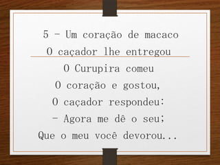 5 - Um coração de macaco

O caçador lhe entregou
O Curupira comeu
O coração e gostou,
O caçador respondeu:
- Agora me dê o seu;
Que o meu você devorou...

 