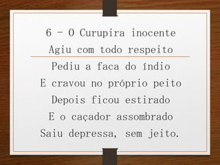 6 - O Curupira inocente
Agiu com todo respeito
Pediu a faca do índio
E cravou no próprio peito
Depois ficou estirado
E o caçador assombrado
Saiu depressa, sem jeito.

 