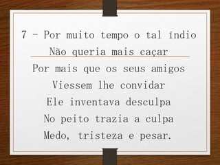 7 - Por muito tempo o tal índio
Não queria mais caçar
Por mais que os seus amigos
Viessem lhe convidar
Ele inventava desculpa
No peito trazia a culpa
Medo, tristeza e pesar.

 