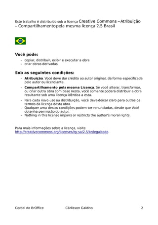 Este trabalho é distribuído sob a licença Creative
                                      Commons – Atribuição
– Compartilhamento pela mesma licença 2.5 Brasil




Você pode:
   •   copiar, distribuir, exibir e executar a obra
   •   criar obras derivadas

Sob as seguintes condições:
   •   Atribuição. Você deve dar crédito ao autor original, da forma especificada
       pelo autor ou licenciante.
   •   Compartilhamento pela mesma Licença. Se você alterar, transformar,
       ou criar outra obra com base nesta, você somente poderá distribuir a obra
       resultante sob uma licença idêntica a esta.
   •   Para cada novo uso ou distribuição, você deve deixar claro para outros os
       termos da licença desta obra.
   •   Qualquer uma destas condições podem ser renunciadas, desde que Você
       obtenha permissão do autor.
   •   Nothing in this license impairs or restricts the author's moral rights.



Para mais informações sobre a licença, visite
http://creativecommons.org/licenses/by-sa/2.5/br/legalcode.




Cordel do BrOffice                Cárlisson Galdino                                2
 
