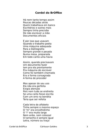 Cordel do BrOffice

              Há nem tanto tempo assim
              Poucas décadas atrás
              Quem trabalhava em banco
              Escritórios e outros mais
              Sempre tinha precisão
              De não escrever a mão
              Documentos oficiais

              É por isso que usavam
              Quando o trabalho pedia
              Uma máquina adequada
              Para a Datilografia
              Sempre grande e pesada
              Numa mesa, preparada
              Em todo canto uma havia

              Assim, quando precisavam
              Um documento fazer
              Iam pra ela prontamente
              Pra máquina de escrever
              Como foi também chamada
              Era a forma consagrada
              A forma de proceder

              Mas apesar do seu uso
              Ela não era perfeita
              Exigia atenção
              Pois nem tudo se endireita
              Se uma carta fosse escrita
              Com um erro na bendita
              Teria que ser refeita

              Cada letra do alfabeto
              Tinha sempre o mesmo espaço
              O "m" era encolhidinho
              O "i" era muito largo
              Nem anão, nem colossal
              O tamanho é sempre igual
              Letra, número ou traço

Cordel do BrOffice          Cárlisson Galdino   3
 