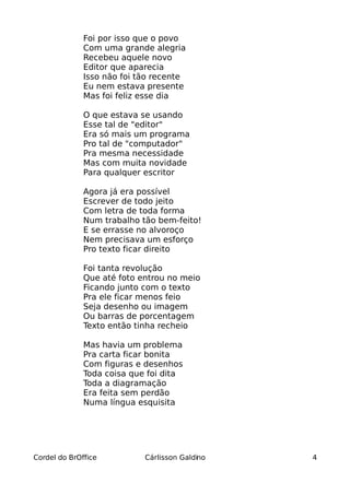 Foi por isso que o povo
              Com uma grande alegria
              Recebeu aquele novo
              Editor que aparecia
              Isso não foi tão recente
              Eu nem estava presente
              Mas foi feliz esse dia

              O que estava se usando
              Esse tal de "editor"
              Era só mais um programa
              Pro tal de "computador"
              Pra mesma necessidade
              Mas com muita novidade
              Para qualquer escritor

              Agora já era possível
              Escrever de todo jeito
              Com letra de toda forma
              Num trabalho tão bem-feito!
              E se errasse no alvoroço
              Nem precisava um esforço
              Pro texto ficar direito

              Foi tanta revolução
              Que até foto entrou no meio
              Ficando junto com o texto
              Pra ele ficar menos feio
              Seja desenho ou imagem
              Ou barras de porcentagem
              Texto então tinha recheio

              Mas havia um problema
              Pra carta ficar bonita
              Com figuras e desenhos
              Toda coisa que foi dita
              Toda a diagramação
              Era feita sem perdão
              Numa língua esquisita




Cordel do BrOffice          Cárlisson Galdino   4
 