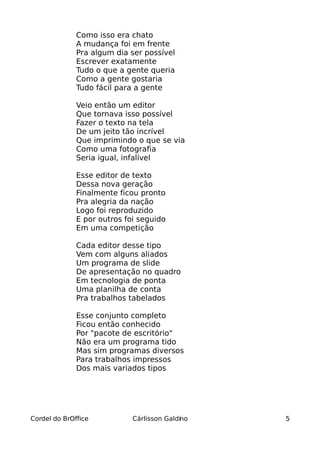 Como isso era chato
              A mudança foi em frente
              Pra algum dia ser possível
              Escrever exatamente
              Tudo o que a gente queria
              Como a gente gostaria
              Tudo fácil para a gente

              Veio então um editor
              Que tornava isso possível
              Fazer o texto na tela
              De um jeito tão incrível
              Que imprimindo o que se via
              Como uma fotografia
              Seria igual, infalível

              Esse editor de texto
              Dessa nova geração
              Finalmente ficou pronto
              Pra alegria da nação
              Logo foi reproduzido
              E por outros foi seguido
              Em uma competição

              Cada editor desse tipo
              Vem com alguns aliados
              Um programa de slide
              De apresentação no quadro
              Em tecnologia de ponta
              Uma planilha de conta
              Pra trabalhos tabelados

              Esse conjunto completo
              Ficou então conhecido
              Por "pacote de escritório"
              Não era um programa tido
              Mas sim programas diversos
              Para trabalhos impressos
              Dos mais variados tipos




Cordel do BrOffice           Cárlisson Galdino   5
 