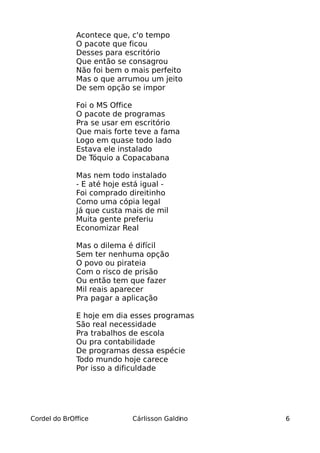 Acontece que, c'o tempo
              O pacote que ficou
              Desses para escritório
              Que então se consagrou
              Não foi bem o mais perfeito
              Mas o que arrumou um jeito
              De sem opção se impor

              Foi o MS Office
              O pacote de programas
              Pra se usar em escritório
              Que mais forte teve a fama
              Logo em quase todo lado
              Estava ele instalado
              De Tóquio a Copacabana

              Mas nem todo instalado
              - E até hoje está igual -
              Foi comprado direitinho
              Como uma cópia legal
              Já que custa mais de mil
              Muita gente preferiu
              Economizar Real

              Mas o dilema é difícil
              Sem ter nenhuma opção
              O povo ou pirateia
              Com o risco de prisão
              Ou então tem que fazer
              Mil reais aparecer
              Pra pagar a aplicação

              E hoje em dia esses programas
              São real necessidade
              Pra trabalhos de escola
              Ou pra contabilidade
              De programas dessa espécie
              Todo mundo hoje carece
              Por isso a dificuldade




Cordel do BrOffice           Cárlisson Galdino   6
 