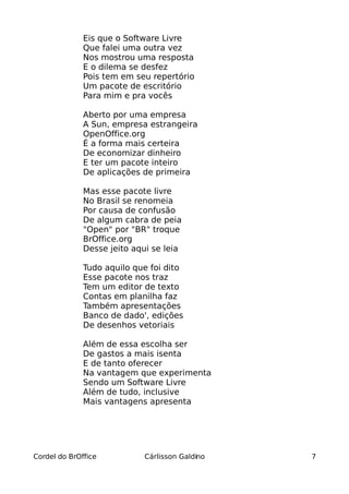 Eis que o Software Livre
              Que falei uma outra vez
              Nos mostrou uma resposta
              E o dilema se desfez
              Pois tem em seu repertório
              Um pacote de escritório
              Para mim e pra vocês

              Aberto por uma empresa
              A Sun, empresa estrangeira
              OpenOffice.org
              É a forma mais certeira
              De economizar dinheiro
              E ter um pacote inteiro
              De aplicações de primeira

              Mas esse pacote livre
              No Brasil se renomeia
              Por causa de confusão
              De algum cabra de peia
              "Open" por "BR" troque
              BrOffice.org
              Desse jeito aqui se leia

              Tudo aquilo que foi dito
              Esse pacote nos traz
              Tem um editor de texto
              Contas em planilha faz
              Também apresentações
              Banco de dado', edições
              De desenhos vetoriais

              Além de essa escolha ser
              De gastos a mais isenta
              E de tanto oferecer
              Na vantagem que experimenta
              Sendo um Software Livre
              Além de tudo, inclusive
              Mais vantagens apresenta




Cordel do BrOffice          Cárlisson Galdino   7
 