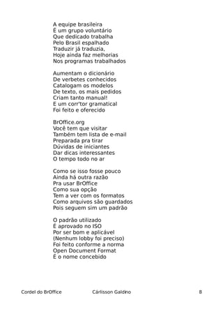 A equipe brasileira
              É um grupo voluntário
              Que dedicado trabalha
              Pelo Brasil espalhado
              Traduzir já traduzia,
              Hoje ainda faz melhorias
              Nos programas trabalhados

              Aumentam o dicionário
              De verbetes conhecidos
              Catalogam os modelos
              De texto, os mais pedidos
              Criam tanto manual!
              E um corr'tor gramatical
              Foi feito e oferecido

              BrOffice.org
              Você tem que visitar
              Também tem lista de e-mail
              Preparada pra tirar
              Dúvidas de iniciantes
              Dar dicas interessantes
              O tempo todo no ar

              Como se isso fosse pouco
              Ainda há outra razão
              Pra usar BrOffice
              Como sua opção
              Tem a ver com os formatos
              Como arquivos são guardados
              Pois seguem sim um padrão

              O padrão utilizado
              É aprovado no ISO
              Por ser bom e aplicável
              (Nenhum lobby foi preciso)
              Foi feito conforme a norma
              Open Document Format
              É o nome concebido




Cordel do BrOffice          Cárlisson Galdino   8
 