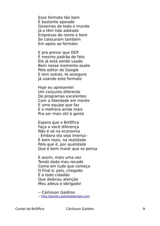 Esse formato tão bom
              É bastante apoiado
              Governos de todo o mundo
              Já o têm tido adotado
              Empresas de nome e bem
              Se colocaram também
              Em apoio ao formato

              E pra provar que ODF
              É mesmo padrão de fato
              Ele já está sendo usado
              Bem nesse momento exato
              Pelo editor do Google
              E tem outros, te asseguro
              Já usando este formato

              Hoje eu apresentei
              Um conjunto diferente
              De programas excelentes
              Com a liberdade em mente
              E uma equipe que faz
              E o melhora ainda mais
              Pra ser mais útil à gente

              Espero que o BrOffice
              Faça a você diferença
              Não é só na economia
              - Embora ela seja imensa -
              É bem mais, na realidade
              Pelo que é, por qualidade
              Que é bem maior que se pensa

              E assim, mais uma vez
              Tendo dado meu recado
              Como em tudo que começa
              O final é, pois, chegado
              E a todo cidadão
              Que dedicou atenção
              Meu adeus e obrigado!

              -- Cárlisson Galdino
              -- http://bardo.castelodotempo.com



Cordel do BrOffice              Cárlisson Galdino   9
 