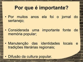 Por que é importante?
• Por muitos anos ela foi o jornal do
sertanejo;
• Considerada uma importante fonte de
memória popular;
• Manutenção das identidades locais e
tradições literárias regionais;
• Difusão da cultura popular.
 