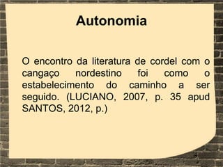 Autonomia
O encontro da literatura de cordel com o
cangaço nordestino foi como o
estabelecimento do caminho a ser
seguido. (LUCIANO, 2007, p. 35 apud
SANTOS, 2012, p.)
 
