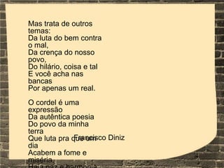 Mas trata de outros
temas:
Da luta do bem contra
o mal,
Da crença do nosso
povo,
Do hilário, coisa e tal
E você acha nas
bancas
Por apenas um real.
O cordel é uma
expressão
Da autêntica poesia
Do povo da minha
terra
Que luta pra que um
dia
Acabem a fome e
miséria,
Francisco Diniz
 
