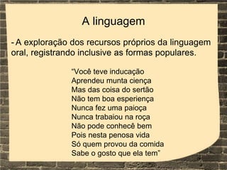 A linguagem
- A exploração dos recursos próprios da linguagem
oral, registrando inclusive as formas populares.
“Você teve inducação
Aprendeu munta ciença
Mas das coisa do sertão
Não tem boa esperiença
Nunca fez uma paioça
Nunca trabaiou na roça
Não pode conhecê bem
Pois nesta penosa vida
Só quem provou da comida
Sabe o gosto que ela tem”
 