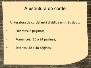 A estrutura do cordel
A literatura de cordel está dividida em três tipos:
• Folhetos: 8 páginas;
• Romances: 16 a 24 páginas;
• Estórias: 32 a 48 páginas.
 