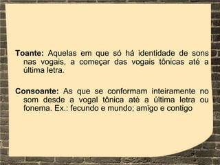 Toante: Aquelas em que só há identidade de sons
nas vogais, a começar das vogais tônicas até a
última letra.
Consoante: As que se conformam inteiramente no
som desde a vogal tônica até a última letra ou
fonema. Ex.: fecundo e mundo; amigo e contigo
 