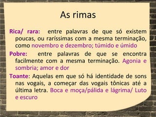 As rimas
Rica/ rara: entre palavras de que só existem
poucas, ou raríssimas com a mesma terminação,
como novembro e dezembro; túmido e úmido
Pobre: entre palavras de que se encontra
facilmente com a mesma terminação. Agonia e
sombria; amor e dor
Toante: Aquelas em que só há identidade de sons
nas vogais, a começar das vogais tônicas até a
última letra. Boca e moça/pálida e lágrima/ Luto
e escuro
 
