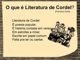 O que é Literatura de Cordel?
Literatura de Cordel
É poesia popular,
É história contada em versos
Em estrofes a rimar,
Escrita em papel comum
Feita pra ler ou cantar.
[Francisco Diniz]
 