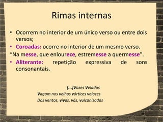 Rimas internas
• Ocorrem no interior de um único verso ou entre dois
versos;
• Coroadas: ocorre no interior de um mesmo verso.
“Na messe, que enlourece, estremesse a quermesse”.
• Aliterante: repetição expressiva de sons
consonantais.
[...]Vozes Veladas
Vagam nos velhos vórtices velozes
Dos ventos, vivas, vãs, vulcanizadas
 