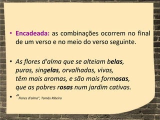 • Encadeada: as combinações ocorrem no final
de um verso e no meio do verso seguinte.
• As flores d'alma que se alteiam belas,
puras, singelas, orvalhadas, vivas,
têm mais aromas, e são mais formosas,
que as pobres rosas num jardim cativas.
• “Flores d’alma”, Tomás Ribeiro
 