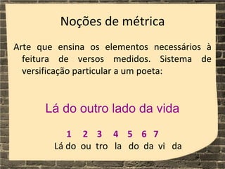 Noções de métrica
Arte que ensina os elementos necessários à
feitura de versos medidos. Sistema de
versificação particular a um poeta:
Lá do outro lado da vida
1 2 3 4 5 6 7
Lá do ou tro la do da vi da
 
