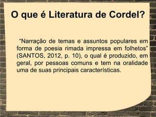 O que é Literatura de Cordel?
“Narração de temas e assuntos populares em
forma de poesia rimada impressa em folhetos”
(SANTOS, 2012, p. 10), o qual é produzido, em
geral, por pessoas comuns e tem na oralidade
uma de suas principais características.
 