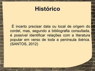 Histórico
É incerto precisar data ou local de origem do
cordel, mas, segundo a bibliografia consultada,
é possível identificar relações com a literatura
popular em verso de toda a península ibérica.
(SANTOS, 2012)
 