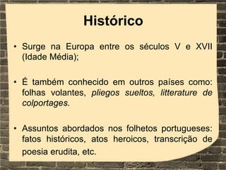 Histórico
• Surge na Europa entre os séculos V e XVII
(Idade Média);
• É também conhecido em outros países como:
folhas volantes, pliegos sueltos, litterature de
colportages.
• Assuntos abordados nos folhetos portugueses:
fatos históricos, atos heroicos, transcrição de
poesia erudita, etc.
 