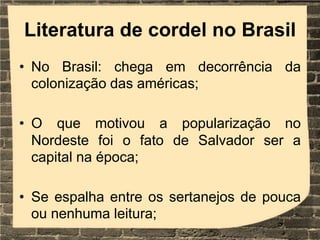 Literatura de cordel no Brasil
• No Brasil: chega em decorrência da
colonização das américas;
• O que motivou a popularização no
Nordeste foi o fato de Salvador ser a
capital na época;
• Se espalha entre os sertanejos de pouca
ou nenhuma leitura;
 