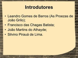 Introdutores
• Leandro Gomes de Barros (As Proezas de
João Grilo);
• Francisco das Chagas Batista;
• João Martins do Athayde;
• Silvino Pirauá de Lima.
 