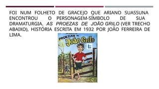 FOI NUM FOLHETO DE GRACEJO QUE ARIANO SUASSUNA
ENCONTROU O PERSONAGEM-SÍMBOLO DE SUA
DRAMATURGIA. AS PROEZAS DE JOÃO GRILO (VER TRECHO
ABAIXO), HISTÓRIA ESCRITA EM 1932 POR JOÃO FERREIRA DE
LIMA.
 