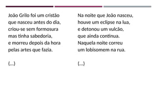 João Grilo foi um cristão
que nasceu antes do dia,
criou-se sem formosura
mas tinha sabedoria,
e morreu depois da hora
pelas artes que fazia.
(...)
Na noite que João nasceu,
houve um eclipse na lua,
e detonou um vulcão,
que ainda continua.
Naquela noite correu
um lobisomem na rua.
(...)
 