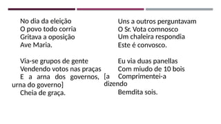 No dia da eleição
O povo todo corria
Gritava a oposição
Ave Maria.
Via-se grupos de gente
Vendendo votos nas praças
E a arna dos governos,
urna do governo]
Cheia de graça.
Uns a outros perguntavam
O Sr. Vota comnosco
Um chaleira respondia
Este é convosco.
Eu via duas panellas
Com miudo de 10 bois
[a Comprimentei-a
dizendo
Bemdita sois.
 