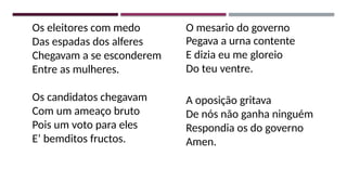 Os eleitores com medo
Das espadas dos alferes
Chegavam a se esconderem
Entre as mulheres.
Os candidatos chegavam
Com um ameaço bruto
Pois um voto para eles
E’ bemditos fructos.
O mesario do governo
Pegava a urna contente
E dizia eu me gloreio
Do teu ventre.
A oposição gritava
De nós não ganha ninguém
Respondia os do governo
Amen.
 