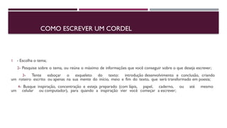 COMO ESCREVER UM CORDEL
1 - Escolha o tema;
2- Pesquise sobre o tema, ou reúna o máximo de informações que você conseguir sobre o que deseja escrever;
3- Tente esboçar o esqueleto do texto: introdução desenvolvimento e conclusão, criando
um roteiro escrito ou apenas na sua mente do início, meio e fim do texto, que será transformado em poesia;
4- Busque inspiração, concentração e esteja preparado (com lápis, papel, caderno, ou até mesmo
um celular ou computador), para quando a inspiração vier você começar a escrever;
 