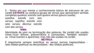 5 - Tenha em sua mente o conhecimento básico de estrutura de um
cordel ESTROFE ou estância (grupo de versos que apresentam sentido
completo) quadras: estrofe com quatro versos (pouco usada);
sextilha: estrofe com seis
versos; septilha: estrofe com
sete versos; décima: estrofe
com dez versos.
RIMA
Identidade de som na terminação das palavras. No cordel são usadas
rimas ricas/ difíceis, pobres/fáceis e consoantes. Também existem
as rimas toantes e aparentes, mas não são usadas no cordel.
MÉTRICA
É importante sempre metrificar os versos (versos heptassílabos -
sete sílabas poéticas ou decassílabos - dez sílabas poéticas).
 