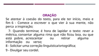 ORAÇÃO
Se atentar à coesão do texto, para ele ter início, meio e
fim 6 - Comece a escrever o que vier à sua mente, não
perca a inspiração;
7- Quando terminar, é hora de lapidar o texto: rever a
métrica, consertar alguma rima que não ficou boa, ou que
está pobre, acrescentar ou retirar alguma
informação ou verso;
8 - Solicitar uma correção linguística/ortográfica;
9 - Divulgar seu cordel.
 