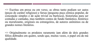 => Escritas em prosa ou em verso, as obras tanto podiam ser autos
(peças de caráter religioso) e farsas (pequena peça cômica popular, de
concepção simples e de ação trivial ou burlesca), historietas para ser
contadas e cantadas, mas também contos de fundo fantástico, histórico
ou moralizante, originais ou estrangeiros, de autores anônimos ou de
grandes nomes literários.
=> Originalmente os produtos raramente iam além de dois grandes
fólios dobrados em quatro, sendo que, muitas vezes, o papel era de má
qualidade.
 