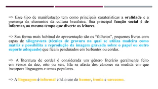 => Esse tipo de manifestação tem como principais caraterísticas a oralidade e a
presença de elementos da cultura brasileira. Sua principal função social é de
informar, ao mesmo tempo que diverte os leitores.
=> Sua forma mais habitual de apresentação são os “folhetos”, pequenos livros com
capas de xilogravura (técnica de gravura na qual se utiliza madeira como
matriz e possibilita a reprodução da imagem gravada sobre o papel ou outro
suporte adequado) que ficam pendurados em barbantes ou cordas.
=> A literatura de cordel é considerada um gênero literário geralmente feito
em versos de dez, oito ou seis. Ela se afasta dos cânones na medida em que
incorpora linguagem e temas populares.
=> A linguagem é informal e há o uso de humor, ironia e sarcasmo.
 