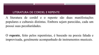LITERATURA DE CORDEL E REPENTE
A literatura de cordel e o repente são duas manifestações
populares e culturais distintas. Embora sejam parecidas, cada um
possui suas peculiaridades.
O repente, feito pelos repentistas, é baseado na poesia falada e
improvisada, geralmente acompanhado de instrumentos musicais.
 