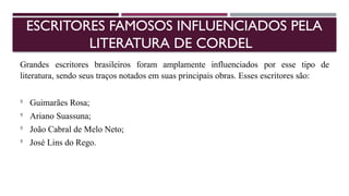 ESCRITORES FAMOSOS INFLUENCIADOS PELA
LITERATURA DE CORDEL
Grandes escritores brasileiros foram amplamente influenciados por esse tipo de
literatura, sendo seus traços notados em suas principais obras. Esses escritores são:

Guimarães Rosa;

Ariano Suassuna;

João Cabral de Melo Neto;

José Lins do Rego.
 