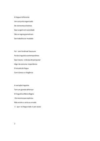 A línguaé diferente
Um conjuntoorganizado
De elementosdistintos
Que surgememsociedade
São as regrasgramaticais
Dar trabalhoser mudado
Foi com Ferdinad Saussure
Pai da Linguístiacontemporânea
Que nasceu o desejode pesquisar
Algo de extrema importância
O estudoda língua
Com clareza e elegância
A variaçãolinguísta
Temum grande defensor
O linguísticaMarco Bagno
Ele mesmoque explicou
Não existe o certoou errado
E que na línguanada é por acaso
2
 