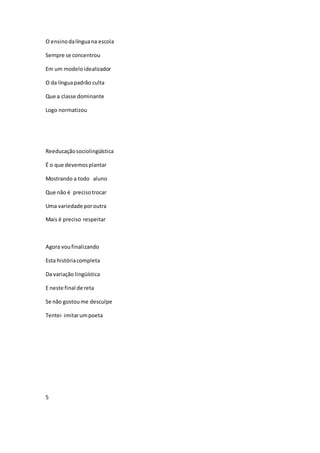 O ensinodalínguana escola
Sempre se concentrou
Em um modeloidealizador
O da línguapadrão culta
Que a classe dominante
Logo normatizou
Reeducaçãosociolingüística
É o que devemosplantar
Mostrando a todo aluno
Que não é precisotrocar
Uma variedade poroutra
Mais é preciso respeitar
Agora voufinalizando
Esta históriacompleta
Da variação lingüística
E neste final de reta
Se não gostoume desculpe
Tentei imitarumpoeta
5
 