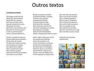 Outros textos
CASTANHA DO BRASIL
                                 Desde os tempos do império             Que mais dizer da castanha
Olá amigos vindos de fora        A castanha também é vendida            Que é uma árvore frondosa
Gente que não é estranha         Fruta das mais queridas                Que a sombra é generosa
Quero falar da castanha          Ameaçada de extinção                   Que seu porte é majestoso
Da fruta que mata a fome         Cujo pé cortado do chão                Que os frutos são saborosos
Quando o peixe do rio some       Serve para fazer moradias              Que nutre a todos que possa
Do povo do rio acima             Para o povo que hoje em dia            Que é um perigo na roça
Que todo o ano enfrenta a sina   Está mais ameaçado que a planta        Que sobressai entre todas
De juntar na mata os ouriços     Que foge para as cidades               Que tem cinco metros em roda
E tirar seu alimento disso       Onde encontra dificuldades             Que é do Brasil e que é nossa?
Como a natureza determina.       Vende o almoço para comprar a janta.

Vender o excedente é preciso     Porém, todo mundo quer a fruta         Cordel de Luiz Lauschner
Porque todos querem dinheiro     Da castanha que é tão boa              Julho de 2011
Muito antes do cruzeiro          O que não acontece à toa
É o dólar que manda no preço     Os seus nutrientes e as calorias
Da fruta que é um apreço         Servem para compor iguarias
Do caboclo dessa região          Nas altas rodas no estrangeiro
Que a transforma em pão          Porque lá, quase o ano inteiro
Que a pila faz a paçoca          Para enfrentar o rigoroso frio
Come com farinha de mandioca     Comem a fruta da região do rio
Com peixe, arroz e feijão.       E assim aquecem o corpo inteiro.
 