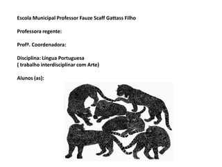 Escola Municipal Professor Fauze Scaff Gattass Filho

Professora regente:

Profª. Coordenadora:

Disciplina: Língua Portuguesa
( trabalho interdisciplinar com Arte)

Alunos (as):
 