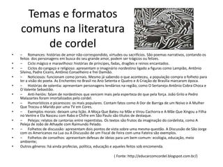 Temas e formatos
    comuns na literatura
        de cordel
•   – Romances: histórias de amor não-correspondido, virtudes ou sacrifícios. São poemas narrativos, contando os
    feitos dos personagens em busca do seu grande amor, podem ser trágicos ou felizes.
•   – Ciclo mágico e maravilhoso: histórias de príncipes, fadas, dragões e reinos encantados.
•   – Ciclos do cangaço e religioso: apresentam o imaginário nordestino ligado a figuras como Lampião, Antônio
    Silvino, Padre Cícero, Antônio Conselheiro e frei Damião.
•   – Noticiosos: funcionam como jornais. Mesmo já sabendo o que aconteceu, a população compra o folheto para
    ler a visão do poeta. As Enchentes no Brasil no Ano Setenta e Quatro e A Criação de Brasília marcaram época.
•   – Histórias de valentia: apresentam personagens lendários na região, como O Sertanejo Antônio Cobra Choca e
    O Valente Sebastião.
•   – Anti-heróis: falam de nordestinos que vencem mais pela esperteza do que pela força. João Grilo e Pedro
    Malazartes foram imortalizados pelo cordel.
•   – Humorísticos e picarescos: os mais populares. Contam fatos como A Dor de Barriga de um Noivo e A Mulher
    Que Trocou o Marido por uma TV em Cores.
•   – Exemplos morais: deixam uma lição. A Moça Que Bateu na Mãe e Virou Cachorra e A Mãe Que Xingou a Filha
    no Ventre e Ela Nasceu com Rabo e Chifre em São Paulo são títulos de destaque.
•   – Pelejas: relatos de cantorias entre repentistas. Os textos são frutos da imaginação do cordelista, como A
    Peleja de João de Athayde com Raimundo Pelado.
•   – Folhetos de discussão: apresentam dois pontos de vista sobre uma mesma questão. A Discussão de São Jorge
    com os Americanos na Lua ou A Discussão de um Fiscal de Feira com uma Fateira são exemplos.
•   – Folhetos de conselhos: apresentam defesas de ideias para um bem comum: ecologia, educação, meio
    ambiente;
•   Outros gêneros: há ainda profecias, política, educação e aqueles feitos sob encomenda.

                                                          ( Fonte: http://educarcomcordel.blogspot.com.br/)
 